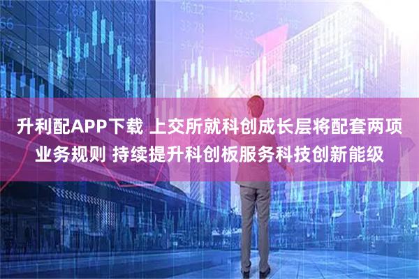 升利配APP下载 上交所就科创成长层将配套两项业务规则 持续提升科创板服务科技创新能级