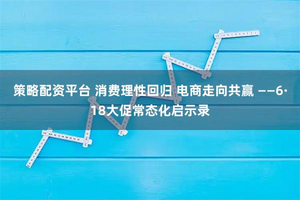 策略配资平台 消费理性回归 电商走向共赢 ——6·18大促常态化启示录