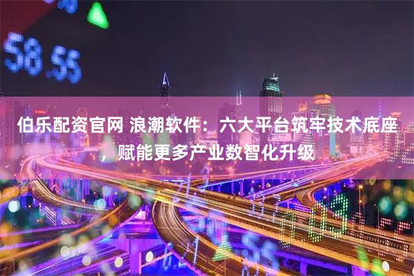 伯乐配资官网 浪潮软件：六大平台筑牢技术底座，赋能更多产业数智化升级