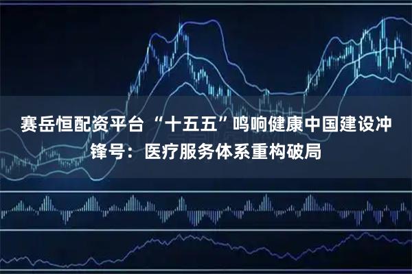 赛岳恒配资平台 “十五五”鸣响健康中国建设冲锋号：医疗服务体系重构破局