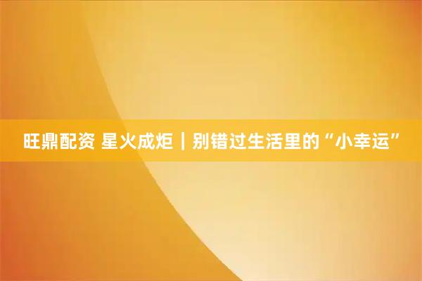 旺鼎配资 星火成炬｜别错过生活里的“小幸运”