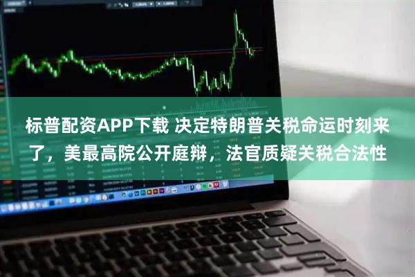 标普配资APP下载 决定特朗普关税命运时刻来了，美最高院公开庭辩，法官质疑关税合法性