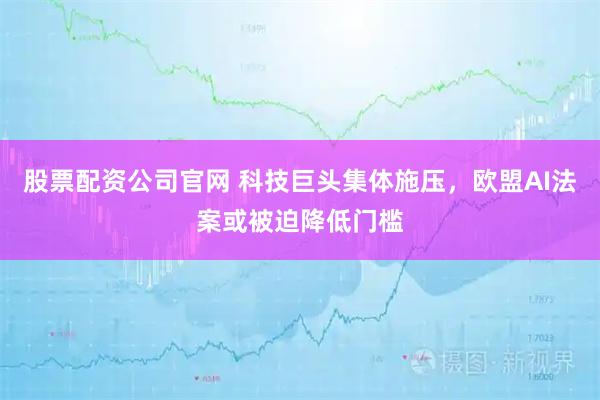 股票配资公司官网 科技巨头集体施压，欧盟AI法案或被迫降低门槛