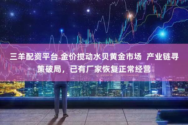 三羊配资平台 金价搅动水贝黄金市场  产业链寻策破局，已有厂家恢复正常经营