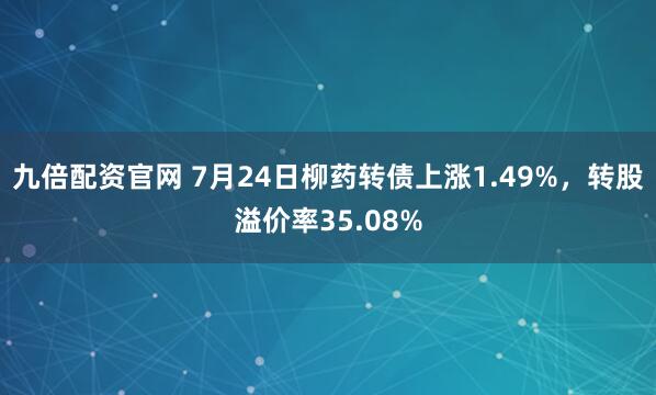 九倍配资官网 7月24日柳药转债上涨1.49%,转股溢价率35.08%