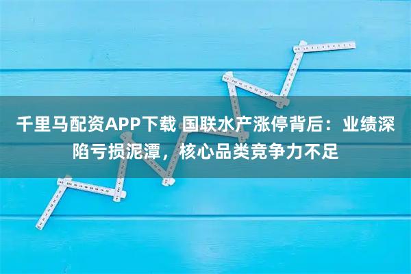 千里马配资APP下载 国联水产涨停背后:业绩深陷亏损泥潭,核心品类竞争力不足