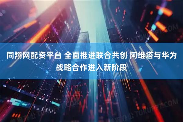 同翔网配资平台 全面推进联合共创 阿维塔与华为战略合作进入新阶段