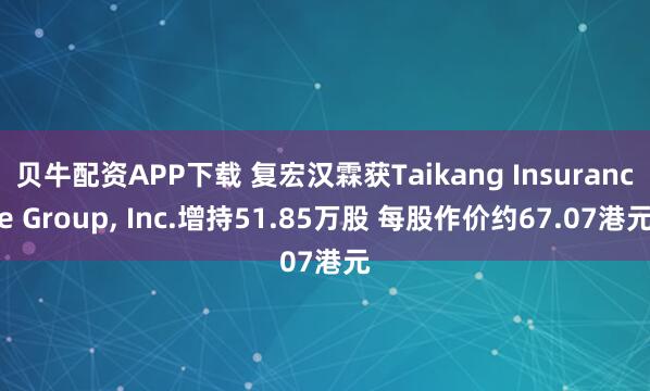 贝牛配资APP下载 复宏汉霖获Taikang Insurance Group, Inc.增持51.85万股 每股作价约67.07港元