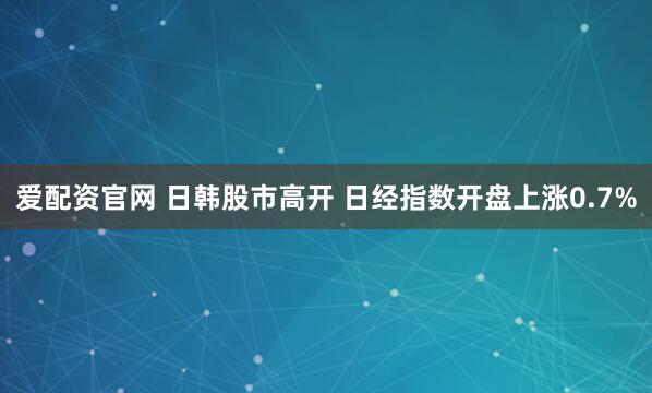 爱配资官网 日韩股市高开 日经指数开盘上涨0.7%