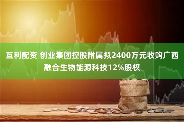 互利配资 创业集团控股附属拟2400万元收购广西融合生物能源科技12%股权