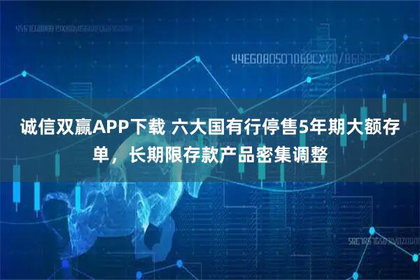 诚信双赢APP下载 六大国有行停售5年期大额存单,长期限存款产品密集调整