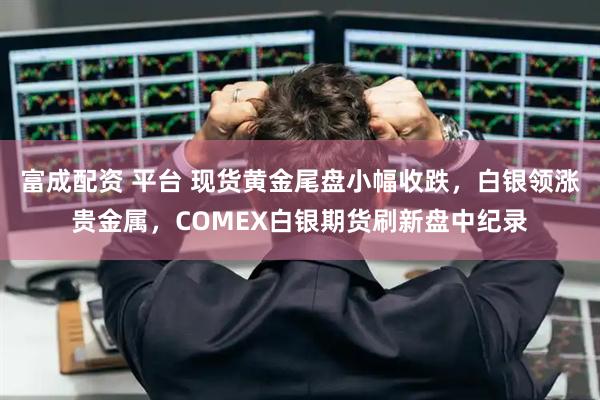 富成配资 平台 现货黄金尾盘小幅收跌,白银领涨贵金属,COMEX白银期货刷新盘中纪录
