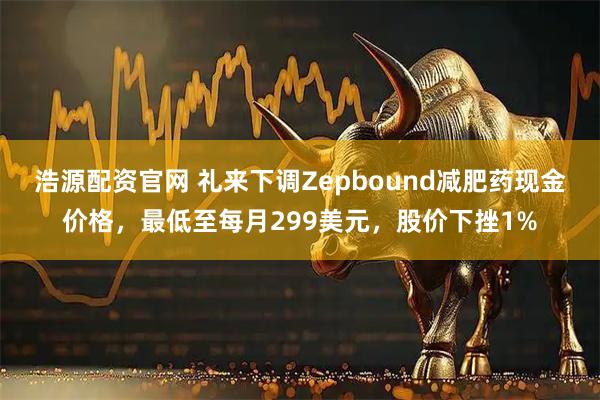 浩源配资官网 礼来下调Zepbound减肥药现金价格，最低至每月299美元，股价下挫1%