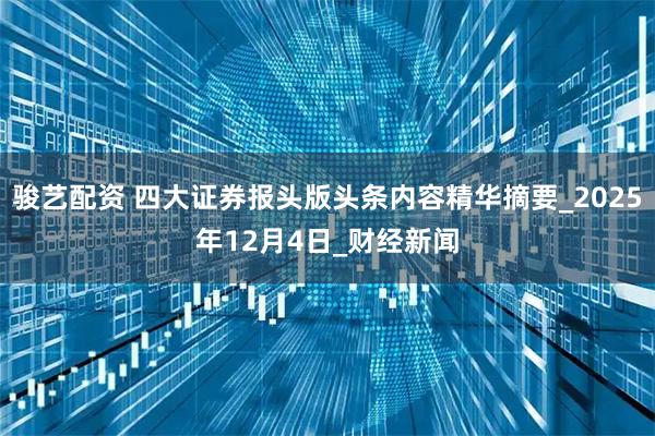 骏艺配资 四大证券报头版头条内容精华摘要_2025年12月4日_财经新闻
