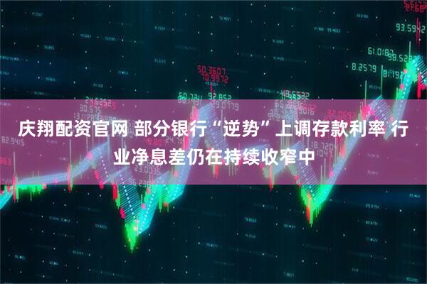 庆翔配资官网 部分银行“逆势”上调存款利率 行业净息差仍在持续收窄中