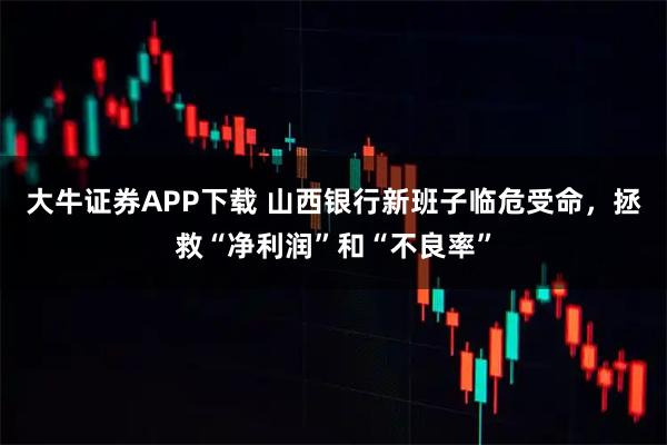大牛证券APP下载 山西银行新班子临危受命,拯救“净利润”和“不良率”