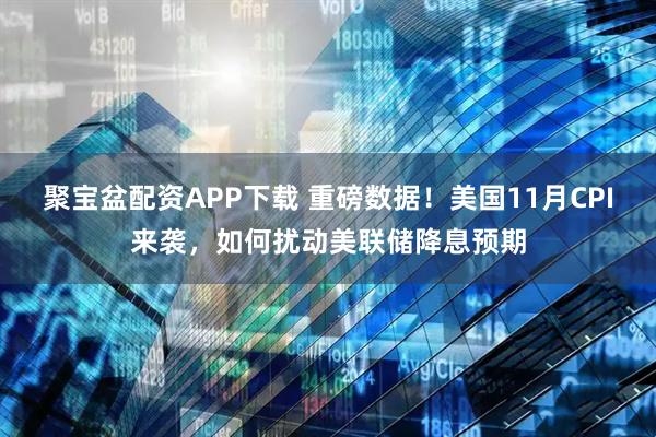聚宝盆配资APP下载 重磅数据!美国11月CPI来袭,如何扰动美联储降息预期