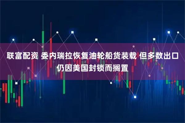 联富配资 委内瑞拉恢复油轮船货装载 但多数出口仍因美国封锁而搁置