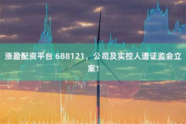 涨盈配资平台 688121，公司及实控人遭证监会立案！