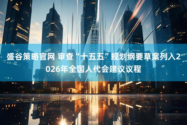 盛谷策略官网 审查“十五五”规划纲要草案列入2026年全国人代会建议议程