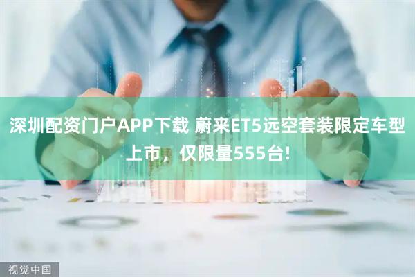 深圳配资门户APP下载 蔚来ET5远空套装限定车型上市,仅限量555台!