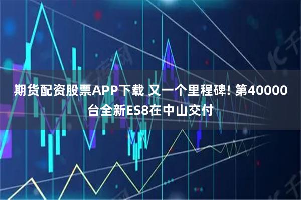期货配资股票APP下载 又一个里程碑! 第40000台全新ES8在中山交付