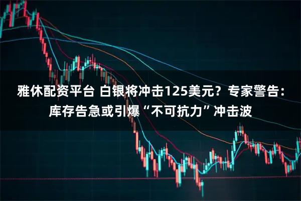 雅休配资平台 白银将冲击125美元？专家警告：库存告急或引爆“不可抗力”冲击波