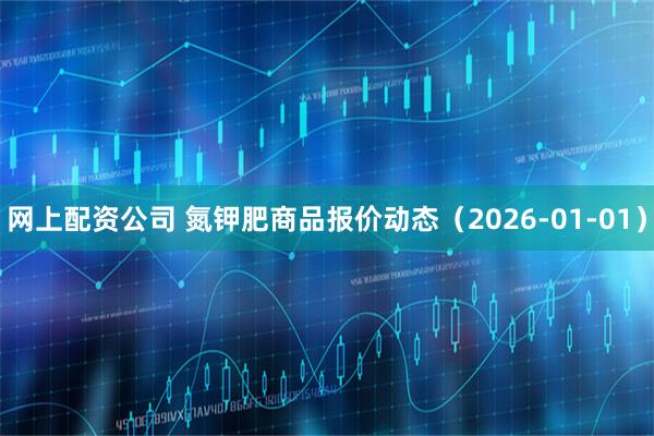 网上配资公司 氮钾肥商品报价动态（2026-01-01）