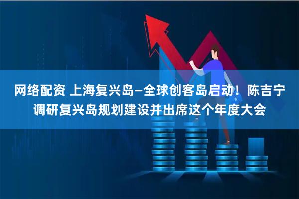 网络配资 上海复兴岛—全球创客岛启动!陈吉宁调研复兴岛规划建设并出席这个年度大会