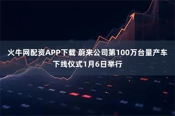 火牛网配资APP下载 蔚来公司第100万台量产车下线仪式1月6日举行