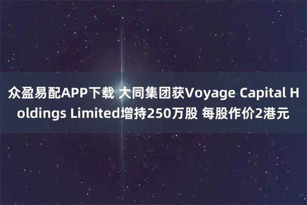 众盈易配APP下载 大同集团获Voyage Capital Holdings Limited增持250万股 每股作价2港元