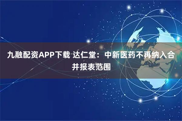 九融配资APP下载 达仁堂：中新医药不再纳入合并报表范围