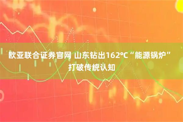欧亚联合证券官网 山东钻出162℃“能源锅炉” 打破传统认知