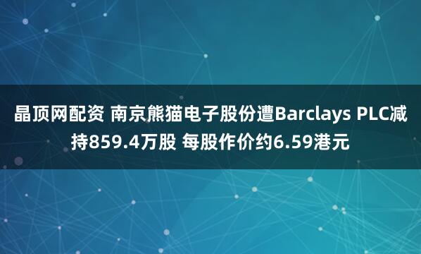 晶顶网配资 南京熊猫电子股份遭Barclays PLC减持859.4万股 每股作价约6.59港元