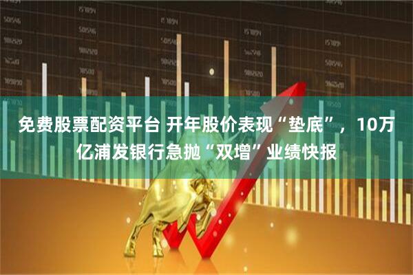 免费股票配资平台 开年股价表现“垫底”，10万亿浦发银行急抛“双增”业绩快报